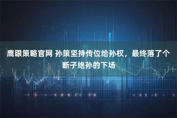 鹰眼策略官网 孙策坚持传位给孙权，最终落了个断子绝孙的下场