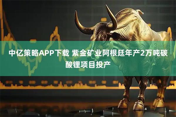 中亿策略APP下载 紫金矿业阿根廷年产2万吨碳酸锂项目投产