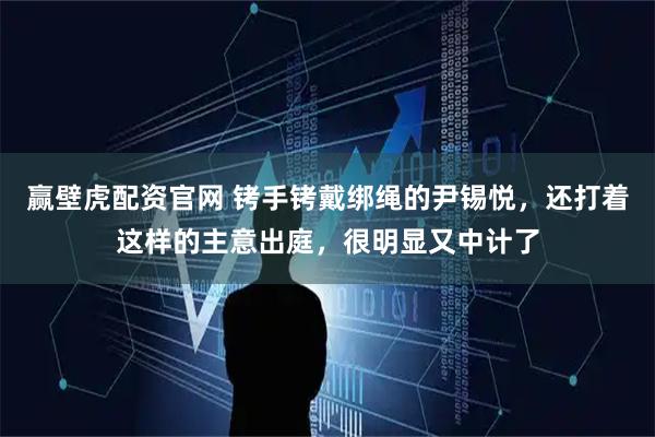 赢壁虎配资官网 铐手铐戴绑绳的尹锡悦，还打着这样的主意出庭，很明显又中计了