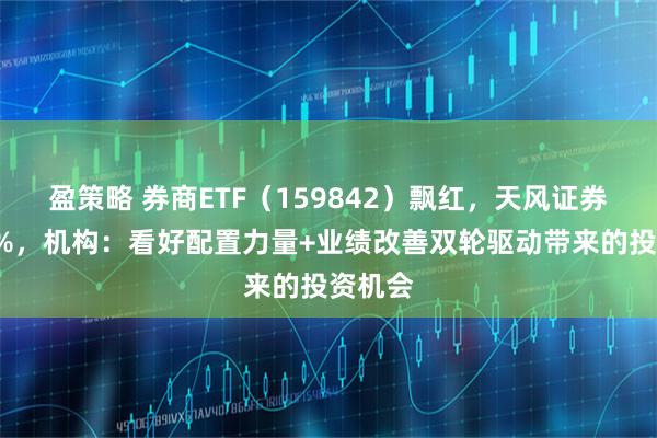 盈策略 券商ETF（159842）飘红，天风证券涨超2%，机构：看好配置力量+业绩改善双轮驱动带来的投资机会