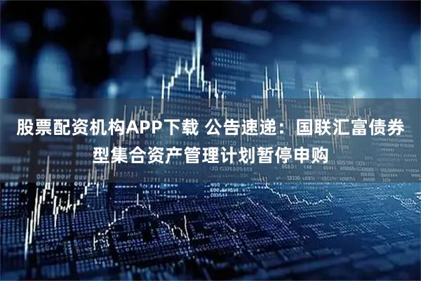 股票配资机构APP下载 公告速递：国联汇富债券型集合资产管理计划暂停申购
