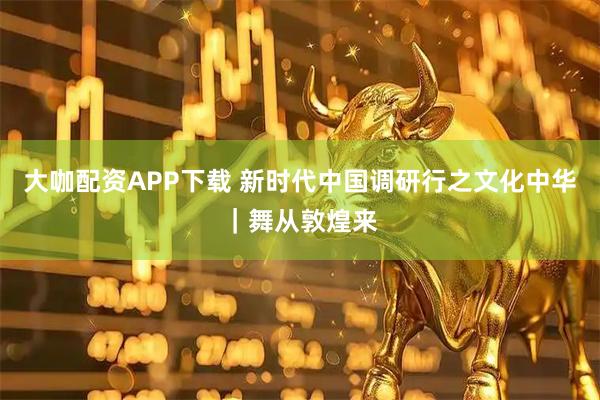 大咖配资APP下载 新时代中国调研行之文化中华｜舞从敦煌来