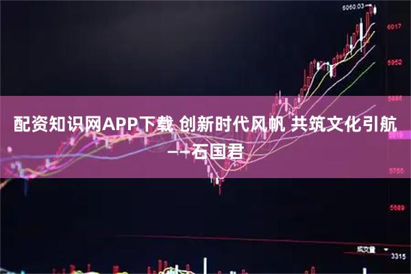 配资知识网APP下载 创新时代风帆 共筑文化引航——石国君