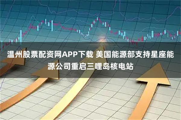 温州股票配资网APP下载 美国能源部支持星座能源公司重启三哩岛核电站