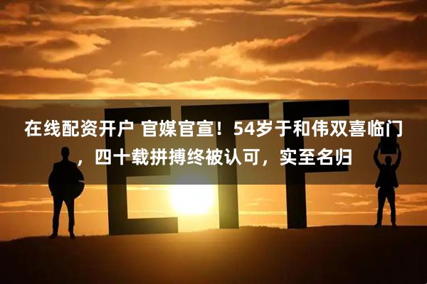 在线配资开户 官媒官宣！54岁于和伟双喜临门，四十载拼搏终被认可，实至名归