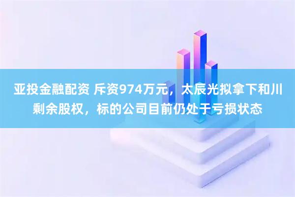 亚投金融配资 斥资974万元，太辰光拟拿下和川剩余股权，标的公司目前仍处于亏损状态
