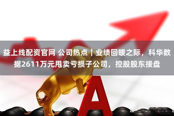 益上线配资官网 公司热点｜业绩回暖之际，科华数据2611万元甩卖亏损子公司，控股股东接盘