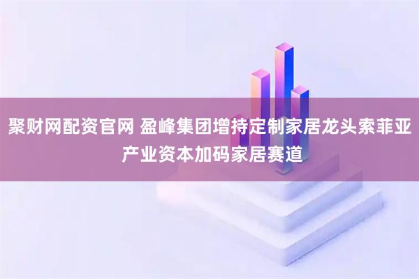 聚财网配资官网 盈峰集团增持定制家居龙头索菲亚 产业资本加码家居赛道