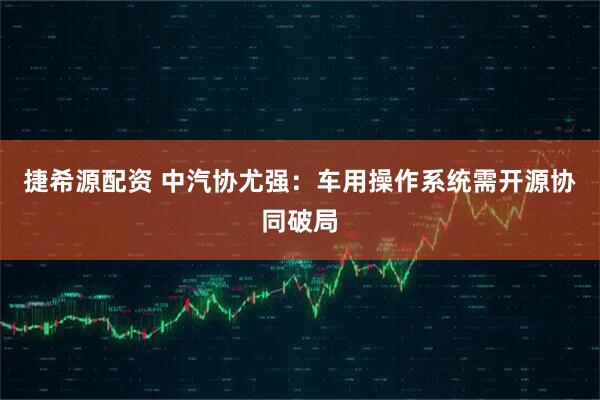 捷希源配资 中汽协尤强：车用操作系统需开源协同破局
