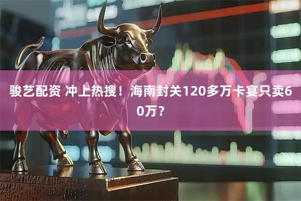 骏艺配资 冲上热搜！海南封关120多万卡宴只卖60万？