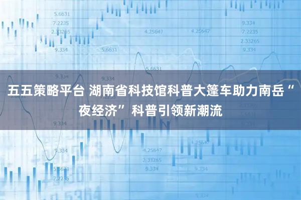 五五策略平台 湖南省科技馆科普大篷车助力南岳“夜经济” 科普引领新潮流