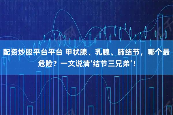 配资炒股平台平台 甲状腺、乳腺、肺结节，哪个最危险？一文说清‘结节三兄弟’！