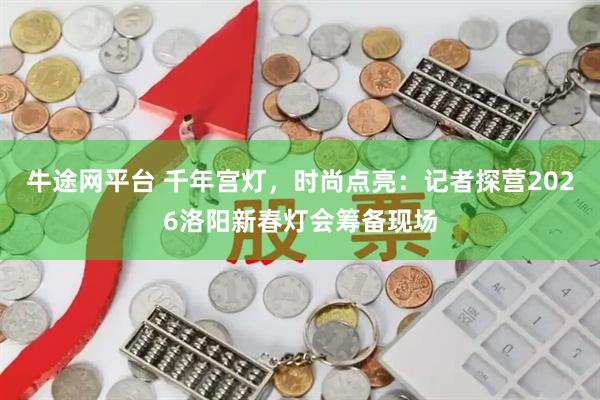 牛途网平台 千年宫灯，时尚点亮：记者探营2026洛阳新春灯会筹备现场