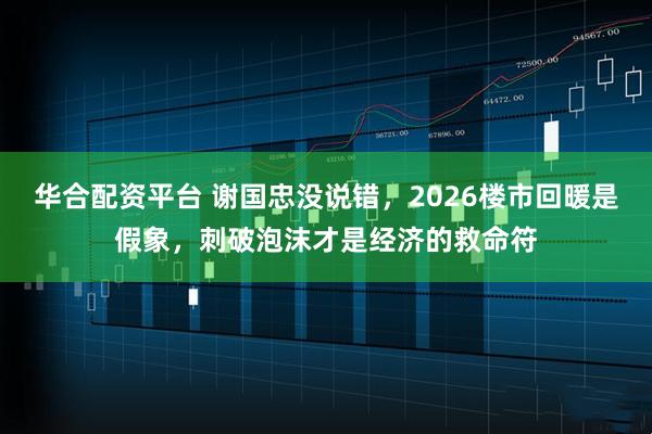 华合配资平台 谢国忠没说错，2026楼市回暖是假象，刺破泡沫才是经济的救命符