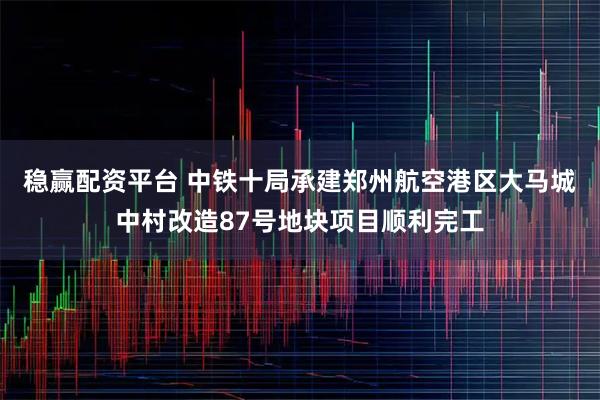 稳赢配资平台 中铁十局承建郑州航空港区大马城中村改造87号地块项目顺利完工