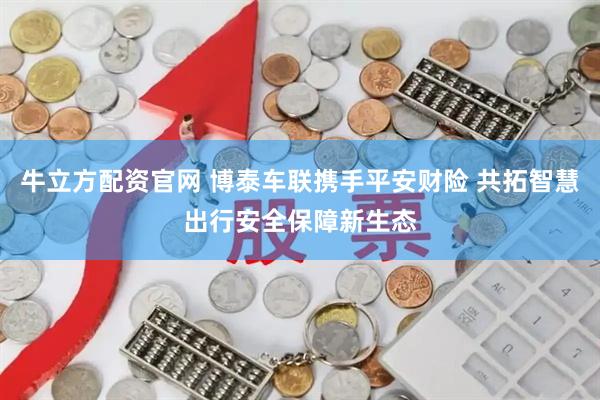 牛立方配资官网 博泰车联携手平安财险 共拓智慧出行安全保障新生态