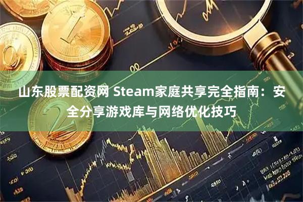 山东股票配资网 Steam家庭共享完全指南：安全分享游戏库与网络优化技巧