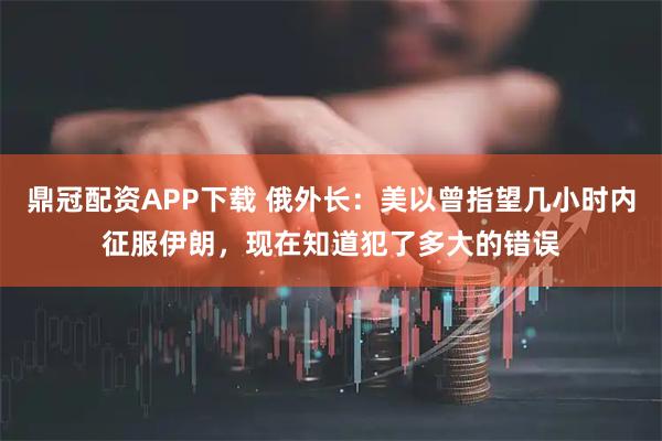 鼎冠配资APP下载 俄外长：美以曾指望几小时内征服伊朗，现在知道犯了多大的错误