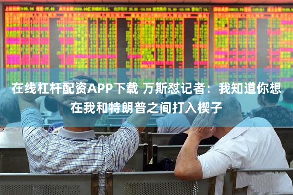 在线杠杆配资APP下载 万斯怼记者：我知道你想在我和特朗普之间打入楔子