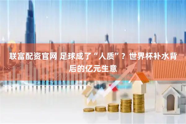 联富配资官网 足球成了“人质”？世界杯补水背后的亿元生意