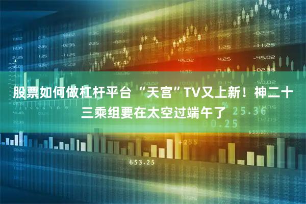 股票如何做杠杆平台 “天宫”TV又上新！神二十三乘组要在太空过端午了