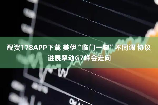 配资178APP下载 美伊“临门一脚”不同调 协议进展牵动G7峰会走向
