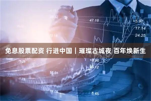 免息股票配资 行进中国｜璀璨古城夜 百年焕新生