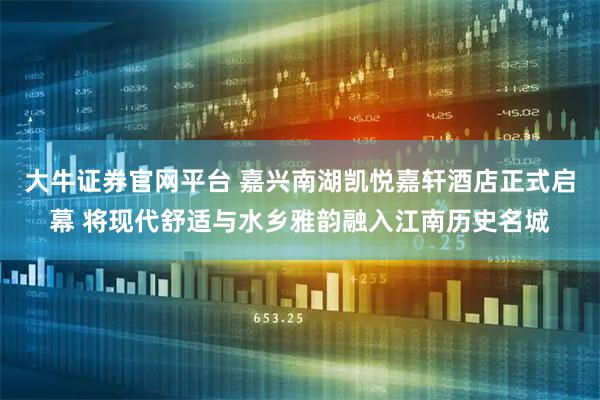 大牛证券官网平台 嘉兴南湖凯悦嘉轩酒店正式启幕 将现代舒适与水乡雅韵融入江南历史名城