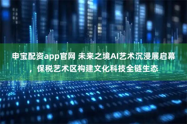申宝配资app官网 未来之境AI艺术沉浸展启幕，保税艺术区构建文化科技全链生态