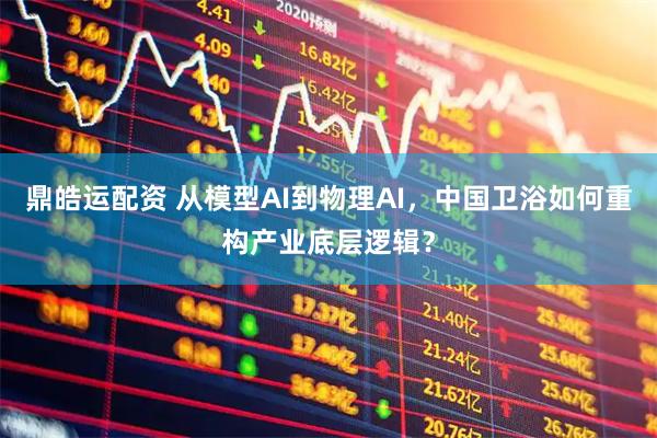 鼎皓运配资 从模型AI到物理AI，中国卫浴如何重构产业底层逻辑？
