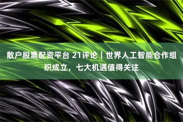 散户股票配资平台 21评论|世界人工智能合作组织成立,七大机遇值得关注