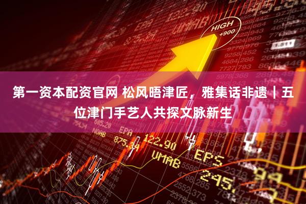 第一资本配资官网 松风晤津匠，雅集话非遗｜五位津门手艺人共探文脉新生