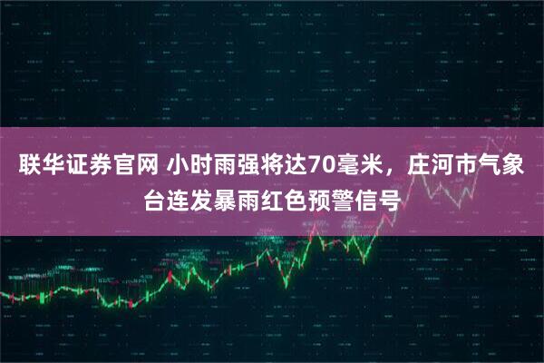 联华证券官网 小时雨强将达70毫米,庄河市气象台连发暴雨红色预警信号
