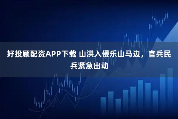 好投顾配资APP下载 山洪入侵乐山马边，官兵民兵紧急出动