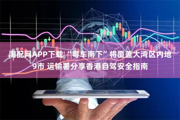 淘配网APP下载 “粤车南下”将覆盖大湾区内地9市 运输署分享香港自驾安全指南