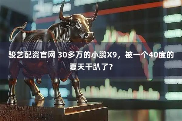 骏艺配资官网 30多万的小鹏X9，被一个40度的夏天干趴了？